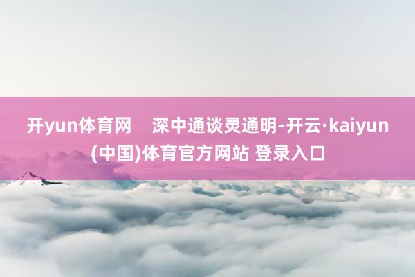 开yun体育网    深中通谈灵通明-开云·kaiyun(中国)体育官方网站 登录入口