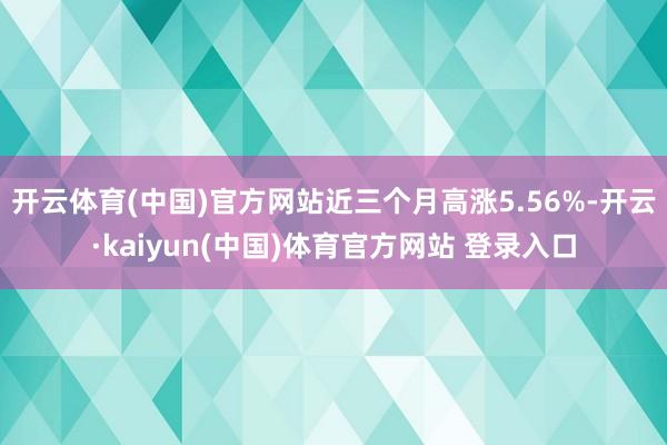 开云体育(中国)官方网站近三个月高涨5.56%-开云·kaiyun(中国)体育官方网站 登录入口