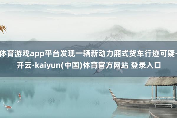 体育游戏app平台发现一辆新动力厢式货车行迹可疑-开云·kaiyun(中国)体育官方网站 登录入口