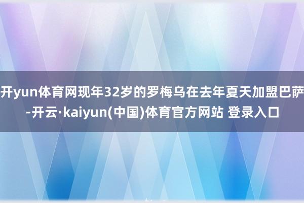 开yun体育网现年32岁的罗梅乌在去年夏天加盟巴萨-开云·kaiyun(中国)体育官方网站 登录入口