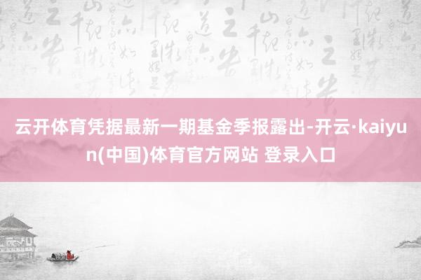 云开体育凭据最新一期基金季报露出-开云·kaiyun(中国)体育官方网站 登录入口