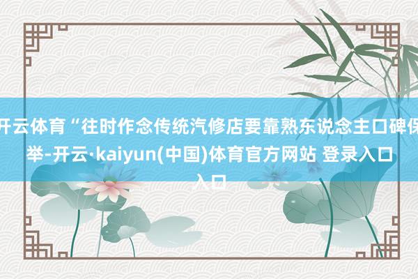 开云体育“往时作念传统汽修店要靠熟东说念主口碑保举-开云·kaiyun(中国)体育官方网站 登录入口