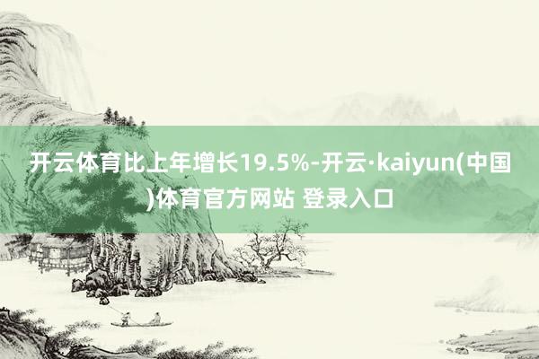 开云体育比上年增长19.5%-开云·kaiyun(中国)体育官方网站 登录入口