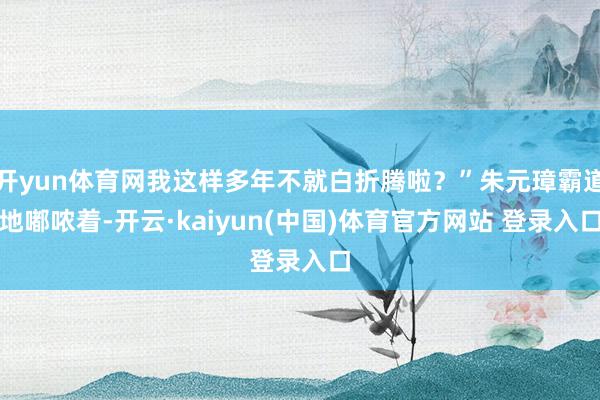 开yun体育网我这样多年不就白折腾啦？”朱元璋霸道地嘟哝着-开云·kaiyun(中国)体育官方网站 登录入口