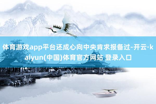 体育游戏app平台还成心向中央肯求报备过-开云·kaiyun(中国)体育官方网站 登录入口