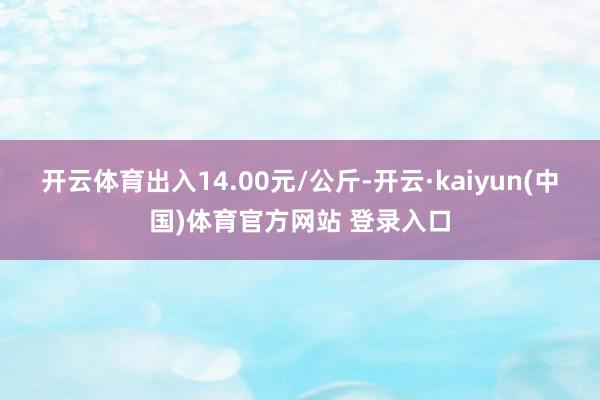 开云体育出入14.00元/公斤-开云·kaiyun(中国)体育官方网站 登录入口