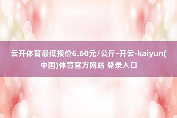 云开体育最低报价6.60元/公斤-开云·kaiyun(中国)体育官方网站 登录入口