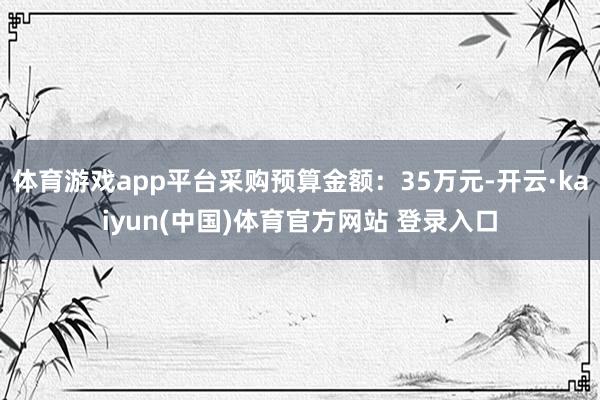 体育游戏app平台采购预算金额：35万元-开云·kaiyun(中国)体育官方网站 登录入口