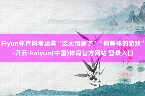 开yun体育网考虑着“这太猖獗了”“何等棒的游戏”-开云·kaiyun(中国)体育官方网站 登录入口