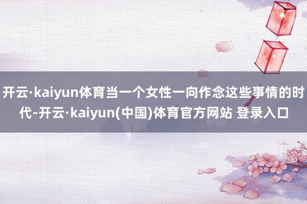 开云·kaiyun体育当一个女性一向作念这些事情的时代-开云·kaiyun(中国)体育官方网站 登录入口