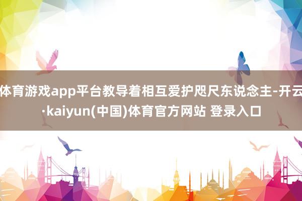 体育游戏app平台教导着相互爱护咫尺东说念主-开云·kaiyun(中国)体育官方网站 登录入口