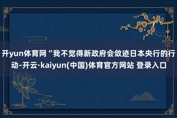 开yun体育网　　“我不觉得新政府会敛迹日本央行的行动-开云·kaiyun(中国)体育官方网站 登录入口