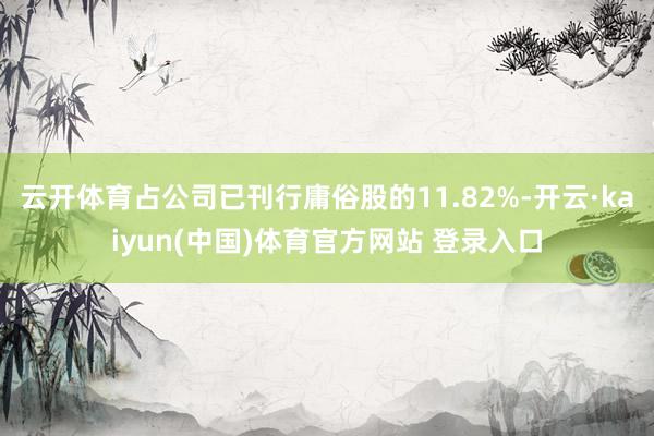 云开体育占公司已刊行庸俗股的11.82%-开云·kaiyun(中国)体育官方网站 登录入口