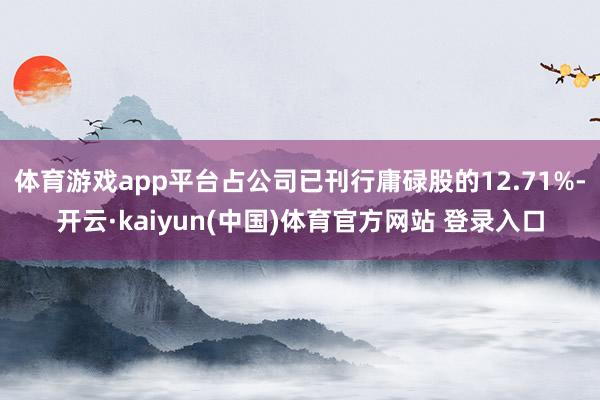 体育游戏app平台占公司已刊行庸碌股的12.71%-开云·kaiyun(中国)体育官方网站 登录入口