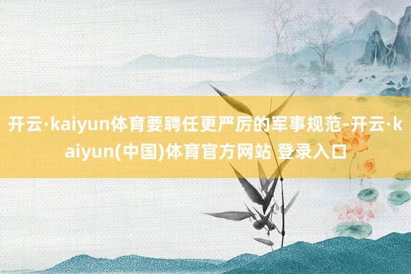 开云·kaiyun体育要聘任更严厉的军事规范-开云·kaiyun(中国)体育官方网站 登录入口