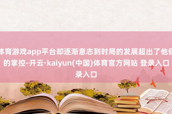 体育游戏app平台却逐渐意志到时局的发展超出了他们的掌控-开云·kaiyun(中国)体育官方网站 登录入口