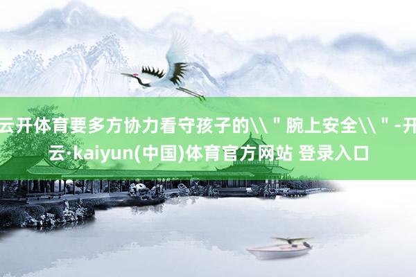 云开体育要多方协力看守孩子的\＂腕上安全\＂-开云·kaiyun(中国)体育官方网站 登录入口