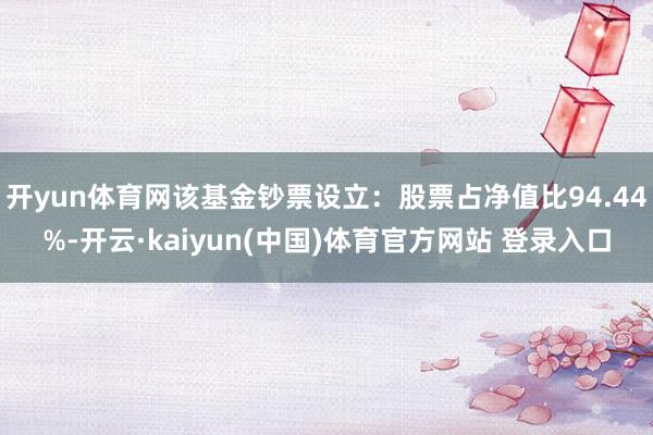 开yun体育网该基金钞票设立：股票占净值比94.44%-开云·kaiyun(中国)体育官方网站 登录入口