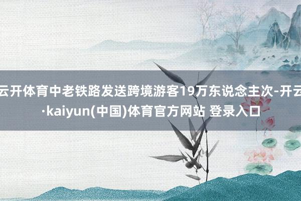 云开体育中老铁路发送跨境游客19万东说念主次-开云·kaiyun(中国)体育官方网站 登录入口