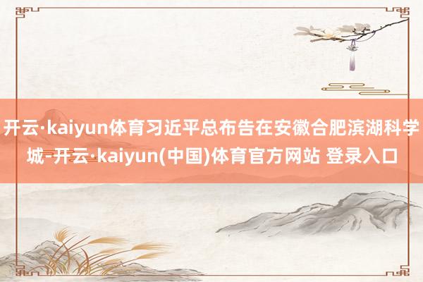 开云·kaiyun体育习近平总布告在安徽合肥滨湖科学城-开云·kaiyun(中国)体育官方网站 登录入口