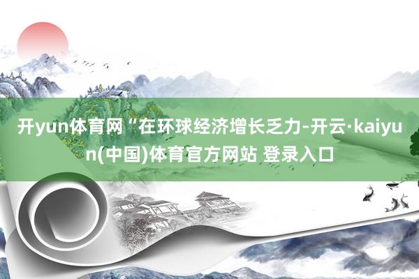 开yun体育网“在环球经济增长乏力-开云·kaiyun(中国)体育官方网站 登录入口