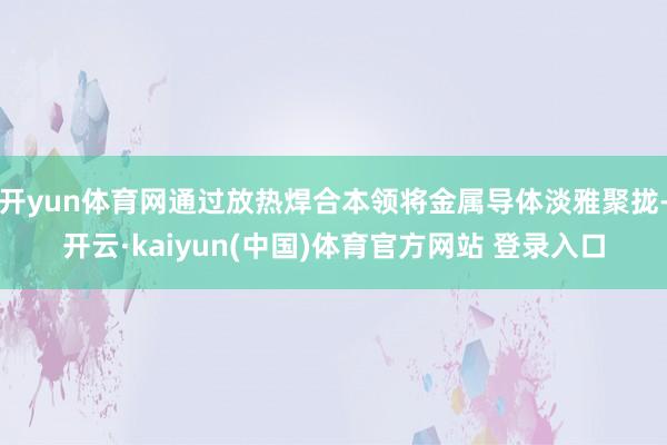 开yun体育网通过放热焊合本领将金属导体淡雅聚拢-开云·kaiyun(中国)体育官方网站 登录入口