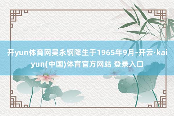 开yun体育网吴永钢降生于1965年9月-开云·kaiyun(中国)体育官方网站 登录入口