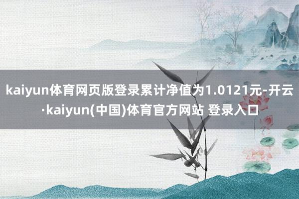 kaiyun体育网页版登录累计净值为1.0121元-开云·kaiyun(中国)体育官方网站 登录入口