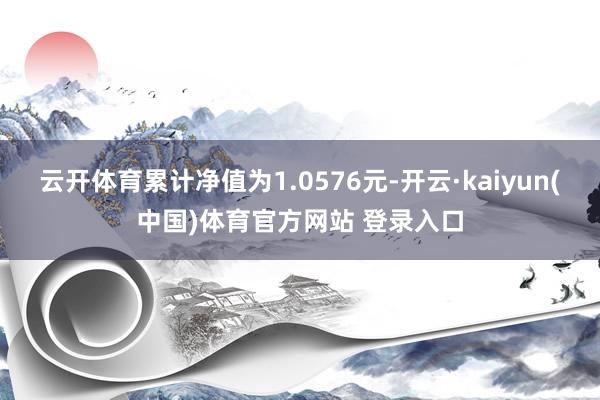 云开体育累计净值为1.0576元-开云·kaiyun(中国)体育官方网站 登录入口