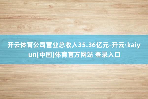 开云体育公司营业总收入35.36亿元-开云·kaiyun(中国)体育官方网站 登录入口