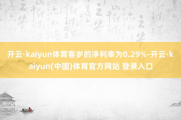 开云·kaiyun体育客岁的净利率为0.29%-开云·kaiyun(中国)体育官方网站 登录入口