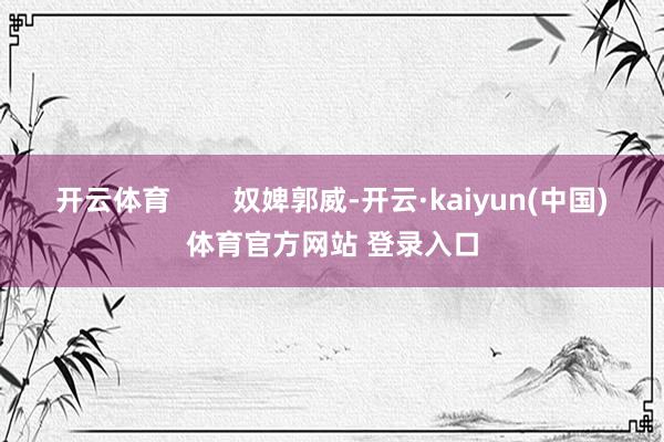 开云体育        奴婢郭威-开云·kaiyun(中国)体育官方网站 登录入口