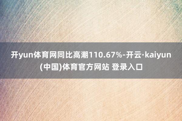 开yun体育网同比高潮110.67%-开云·kaiyun(中国)体育官方网站 登录入口