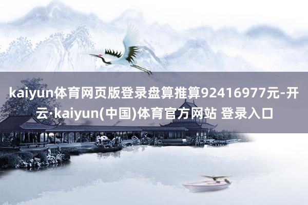 kaiyun体育网页版登录盘算推算92416977元-开云·kaiyun(中国)体育官方网站 登录入口