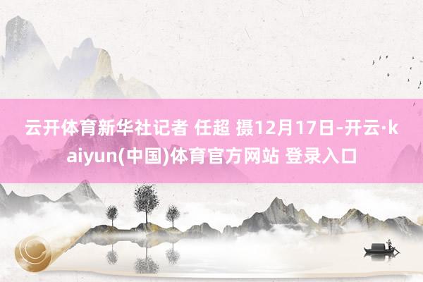 云开体育　　新华社记者 任超 摄　　12月17日-开云·kaiyun(中国)体育官方网站 登录入口