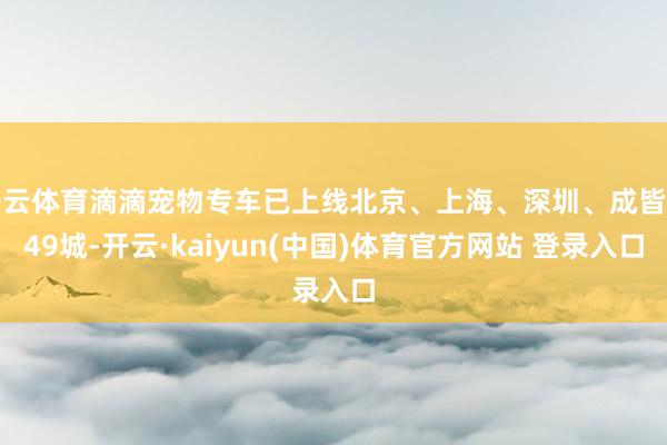 开云体育滴滴宠物专车已上线北京、上海、深圳、成皆等49城-开云·kaiyun(中国)体育官方网站 登录入口