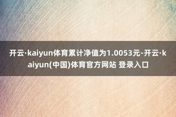 开云·kaiyun体育累计净值为1.0053元-开云·kaiyun(中国)体育官方网站 登录入口