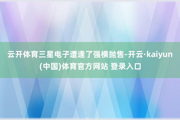 云开体育三星电子遭逢了强横抛售-开云·kaiyun(中国)体育官方网站 登录入口