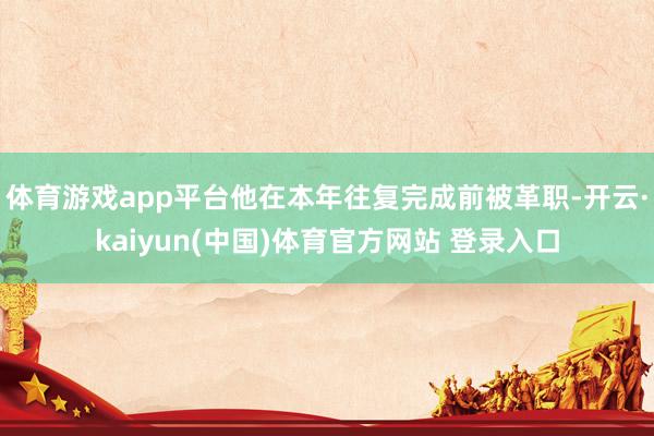 体育游戏app平台他在本年往复完成前被革职-开云·kaiyun(中国)体育官方网站 登录入口