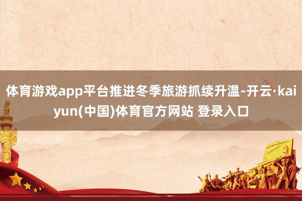 体育游戏app平台推进冬季旅游抓续升温-开云·kaiyun(中国)体育官方网站 登录入口