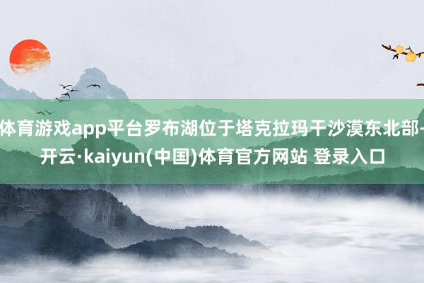 体育游戏app平台罗布湖位于塔克拉玛干沙漠东北部-开云·kaiyun(中国)体育官方网站 登录入口