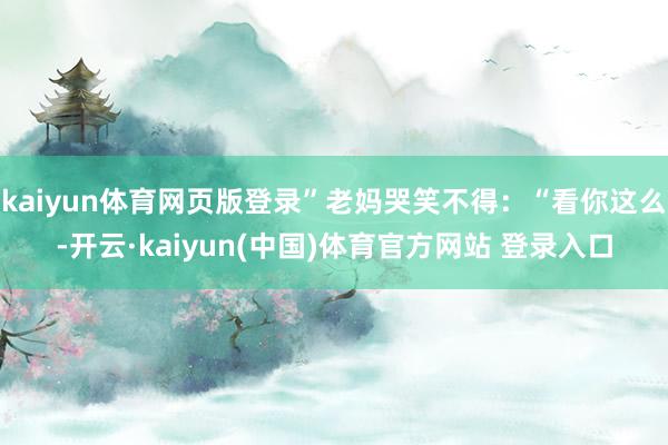 kaiyun体育网页版登录”老妈哭笑不得：“看你这么-开云·kaiyun(中国)体育官方网站 登录入口