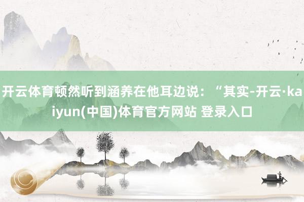 开云体育顿然听到涵养在他耳边说：“其实-开云·kaiyun(中国)体育官方网站 登录入口