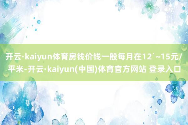 开云·kaiyun体育房钱价钱一般每月在12`~15元/平米-开云·kaiyun(中国)体育官方网站 登录入口