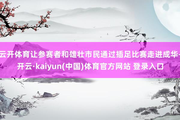 云开体育让参赛者和雄壮市民通过插足比赛走进成华-开云·kaiyun(中国)体育官方网站 登录入口