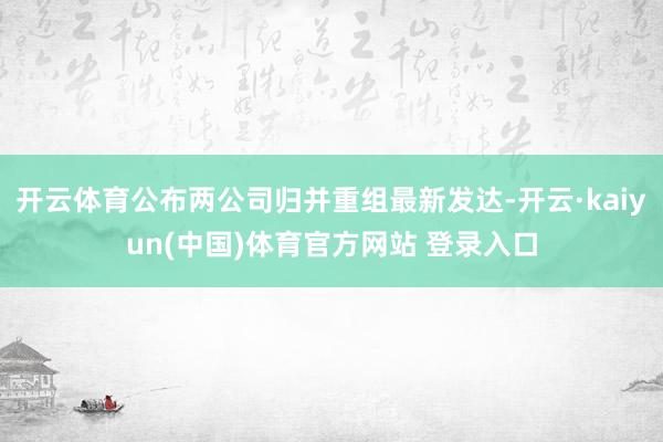 开云体育公布两公司归并重组最新发达-开云·kaiyun(中国)体育官方网站 登录入口