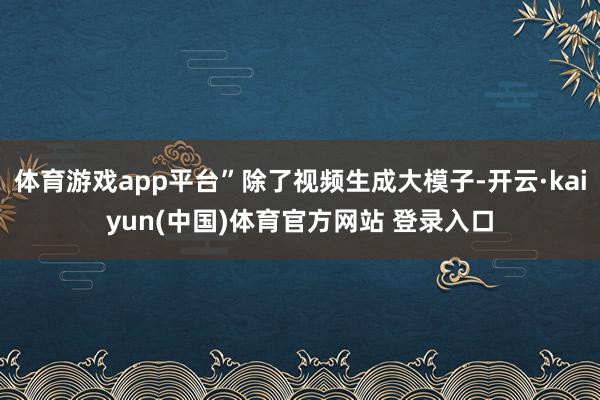 体育游戏app平台”除了视频生成大模子-开云·kaiyun(中国)体育官方网站 登录入口