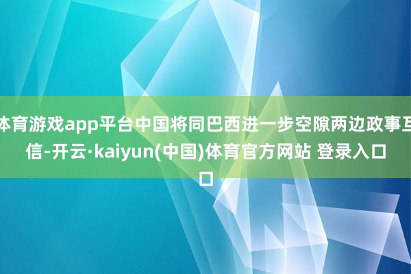 体育游戏app平台中国将同巴西进一步空隙两边政事互信-开云·kaiyun(中国)体育官方网站 登录入口