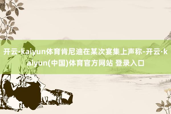 开云·kaiyun体育肯尼迪在某次宴集上声称-开云·kaiyun(中国)体育官方网站 登录入口