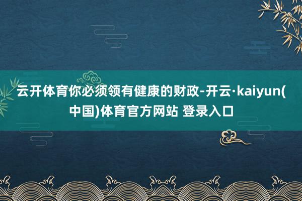 云开体育你必须领有健康的财政-开云·kaiyun(中国)体育官方网站 登录入口